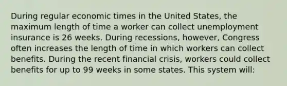 During regular economic times in the United States, the maximum length of time a worker can collect unemployment insurance is 26 weeks. During recessions, however, Congress often increases the length of time in which workers can collect benefits. During the recent financial crisis, workers could collect benefits for up to 99 weeks in some states. This system will: