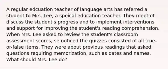 A regular edcuation teacher of language arts has referred a student to Mrs. Lee, a speical education teacher. They meet ot discuss the student's progress and to implement interventions and support for improving the student's reading comprehension. When Mrs. Lee asked to review the student's classroom assessment scores, se noticed the quizzes consisted of all true-or-false items. They were about previous readings that asked questions requiring memorization, such as dates and names. What should Mrs. Lee do?