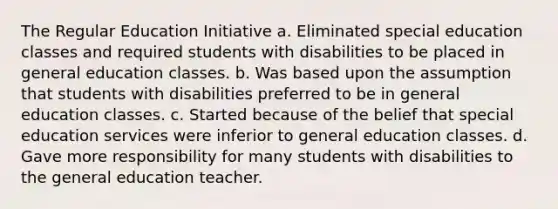 The Regular Education Initiative a. Eliminated special education classes and required students with disabilities to be placed in general education classes. b. Was based upon the assumption that students with disabilities preferred to be in general education classes. c. Started because of the belief that special education services were inferior to general education classes. d. Gave more responsibility for many students with disabilities to the general education teacher.