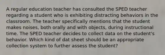 A regular education teacher has consulted the SPED teacher regarding a student who is exhibiting distracting behaviors in the classroom. The teacher specifically mentions that the student makes noises, both orally and with objects, during instructional time. The SPED teacher decides to collect data on the student's behavior. Which kind of dat sheet should be an appropriate collection system to further assess the student?