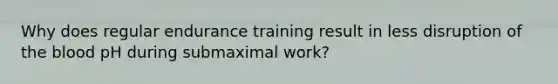 Why does regular endurance training result in less disruption of <a href='https://www.questionai.com/knowledge/k7oXMfj7lk-the-blood' class='anchor-knowledge'>the blood</a> pH during submaximal work?