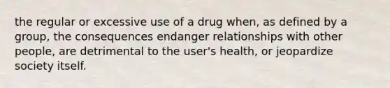 the regular or excessive use of a drug when, as defined by a group, the consequences endanger relationships with other people, are detrimental to the user's health, or jeopardize society itself.