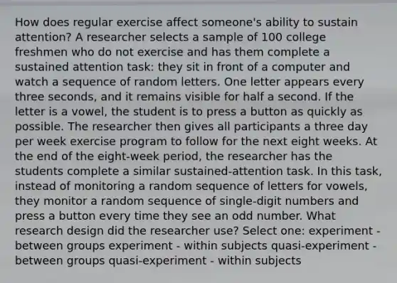 How does regular exercise affect someone's ability to sustain attention? A researcher selects a sample of 100 college freshmen who do not exercise and has them complete a sustained attention task: they sit in front of a computer and watch a sequence of random letters. One letter appears every three seconds, and it remains visible for half a second. If the letter is a vowel, the student is to press a button as quickly as possible. The researcher then gives all participants a three day per week exercise program to follow for the next eight weeks. At the end of the eight-week period, the researcher has the students complete a similar sustained-attention task. In this task, instead of monitoring a random sequence of letters for vowels, they monitor a random sequence of single-digit numbers and press a button every time they see an odd number. What research design did the researcher use? Select one: experiment - between groups experiment - within subjects quasi-experiment - between groups quasi-experiment - within subjects