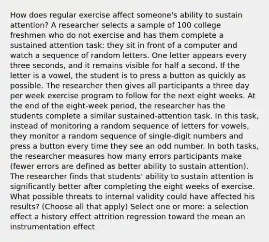 How does regular exercise affect someone's ability to sustain attention? A researcher selects a sample of 100 college freshmen who do not exercise and has them complete a sustained attention task: they sit in front of a computer and watch a sequence of random letters. One letter appears every three seconds, and it remains visible for half a second. If the letter is a vowel, the student is to press a button as quickly as possible. The researcher then gives all participants a three day per week exercise program to follow for the next eight weeks. At the end of the eight-week period, the researcher has the students complete a similar sustained-attention task. In this task, instead of monitoring a random sequence of letters for vowels, they monitor a random sequence of single-digit numbers and press a button every time they see an odd number. In both tasks, the researcher measures how many errors participants make (fewer errors are defined as better ability to sustain attention). The researcher finds that students' ability to sustain attention is significantly better after completing the eight weeks of exercise. What possible threats to internal validity could have affected his results? (Choose all that apply) Select one or more: a selection effect a history effect attrition regression toward the mean an instrumentation effect