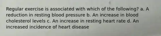 Regular exercise is associated with which of the following? a. A reduction in resting blood pressure b. An increase in blood cholesterol levels c. An increase in resting heart rate d. An increased incidence of heart disease