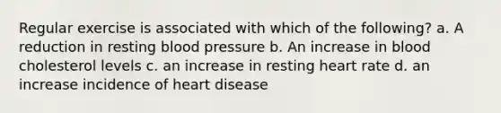 Regular exercise is associated with which of the following? a. A reduction in resting blood pressure b. An increase in blood cholesterol levels c. an increase in resting heart rate d. an increase incidence of heart disease