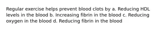 Regular exercise helps prevent blood clots by a. Reducing HDL levels in the blood b. Increasing fibrin in the blood c. Reducing oxygen in the blood d. Reducing fibrin in the blood