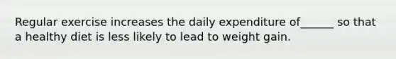 Regular exercise increases the daily expenditure of______ so that a healthy diet is less likely to lead to weight gain.