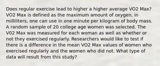 Does regular exercise lead to higher a higher average VO2 Max? VO2 Max is defined as the maximum amount of oxygen, in milliliters, one can use in one minute per kilogram of body mass. A random sample of 20 college age women was selected. The V02 Max was measured for each woman as well as whether or not they exercised regularly. Researchers would like to test if there is a difference in the mean VO2 Max values of women who exercised regularly and the women who did not. What type of data will result from this study?