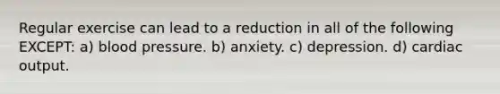 Regular exercise can lead to a reduction in all of the following EXCEPT: a) blood pressure. b) anxiety. c) depression. d) cardiac output.