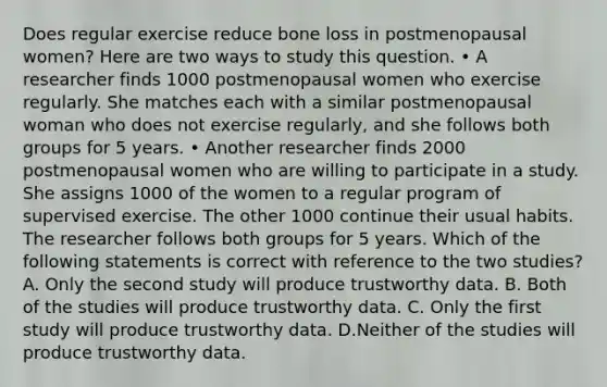 Does regular exercise reduce bone loss in postmenopausal women? Here are two ways to study this question. • A researcher finds 1000 postmenopausal women who exercise regularly. She matches each with a similar postmenopausal woman who does not exercise regularly, and she follows both groups for 5 years. • Another researcher finds 2000 postmenopausal women who are willing to participate in a study. She assigns 1000 of the women to a regular program of supervised exercise. The other 1000 continue their usual habits. The researcher follows both groups for 5 years. Which of the following statements is correct with reference to the two studies? A. Only the second study will produce trustworthy data. B. Both of the studies will produce trustworthy data. C. Only the first study will produce trustworthy data. D.Neither of the studies will produce trustworthy data.