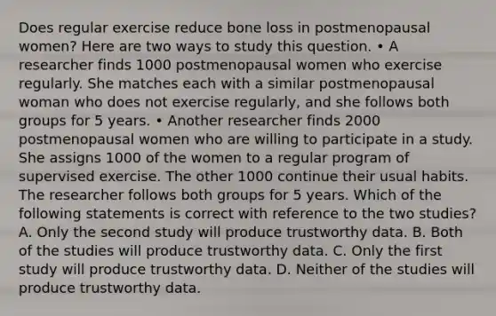 Does regular exercise reduce bone loss in postmenopausal women? Here are two ways to study this question. • A researcher finds 1000 postmenopausal women who exercise regularly. She matches each with a similar postmenopausal woman who does not exercise regularly, and she follows both groups for 5 years. • Another researcher finds 2000 postmenopausal women who are willing to participate in a study. She assigns 1000 of the women to a regular program of supervised exercise. The other 1000 continue their usual habits. The researcher follows both groups for 5 years. Which of the following statements is correct with reference to the two studies? A. Only the second study will produce trustworthy data. B. Both of the studies will produce trustworthy data. C. Only the first study will produce trustworthy data. D. Neither of the studies will produce trustworthy data.