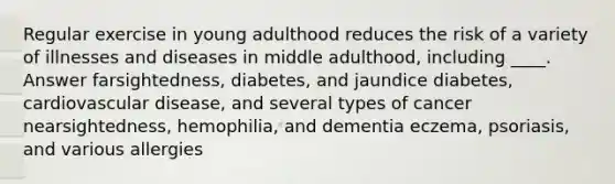 Regular exercise in young adulthood reduces the risk of a variety of illnesses and diseases in middle adulthood, including ____. Answer farsightedness, diabetes, and jaundice diabetes, cardiovascular disease, and several types of cancer nearsightedness, hemophilia, and dementia eczema, psoriasis, and various allergies