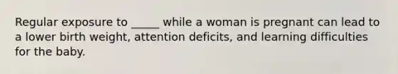 Regular exposure to _____ while a woman is pregnant can lead to a lower birth weight, attention deficits, and learning difficulties for the baby.