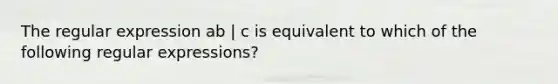 The regular expression ab | c is equivalent to which of the following regular expressions?