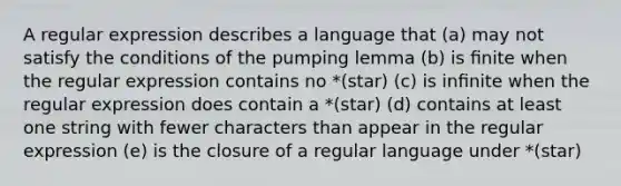 A regular expression describes a language that (a) may not satisfy the conditions of the pumping lemma (b) is ﬁnite when the regular expression contains no *(star) (c) is inﬁnite when the regular expression does contain a *(star) (d) contains at least one string with fewer characters than appear in the regular expression (e) is the closure of a regular language under *(star)