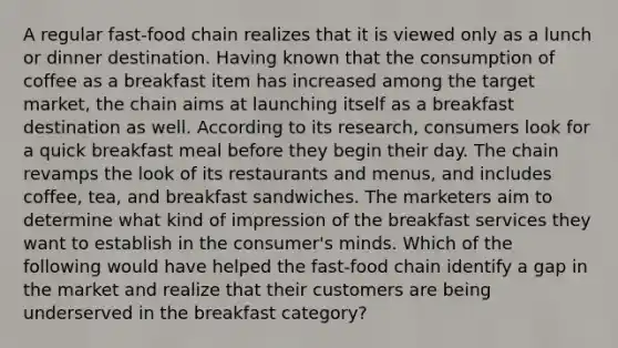 A regular fast-food chain realizes that it is viewed only as a lunch or dinner destination. Having known that the consumption of coffee as a breakfast item has increased among the target market, the chain aims at launching itself as a breakfast destination as well. According to its research, consumers look for a quick breakfast meal before they begin their day. The chain revamps the look of its restaurants and menus, and includes coffee, tea, and breakfast sandwiches. The marketers aim to determine what kind of impression of the breakfast services they want to establish in the consumer's minds. Which of the following would have helped the fast-food chain identify a gap in the market and realize that their customers are being underserved in the breakfast category?