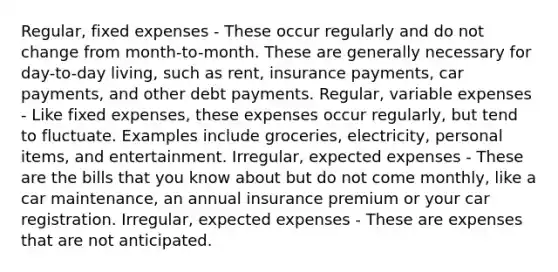 Regular, fixed expenses - These occur regularly and do not change from month-to-month. These are generally necessary for day-to-day living, such as rent, insurance payments, car payments, and other debt payments. Regular, variable expenses - Like fixed expenses, these expenses occur regularly, but tend to fluctuate. Examples include groceries, electricity, personal items, and entertainment. Irregular, expected expenses - These are the bills that you know about but do not come monthly, like a car maintenance, an annual insurance premium or your car registration. Irregular, expected expenses - These are expenses that are not anticipated.