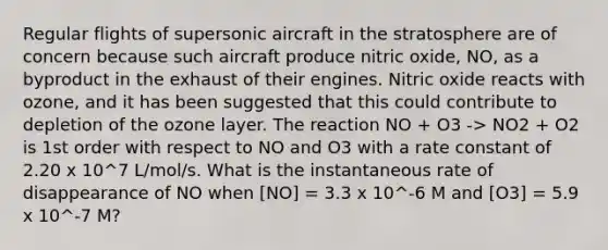 Regular flights of supersonic aircraft in the stratosphere are of concern because such aircraft produce nitric oxide, NO, as a byproduct in the exhaust of their engines. Nitric oxide reacts with ozone, and it has been suggested that this could contribute to depletion of the ozone layer. The reaction NO + O3 -> NO2 + O2 is 1st order with respect to NO and O3 with a rate constant of 2.20 x 10^7 L/mol/s. What is the instantaneous rate of disappearance of NO when [NO] = 3.3 x 10^-6 M and [O3] = 5.9 x 10^-7 M?