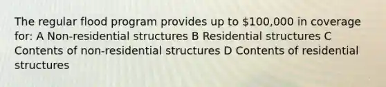 The regular flood program provides up to 100,000 in coverage for: A Non-residential structures B Residential structures C Contents of non-residential structures D Contents of residential structures