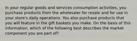 In your regular goods and services consumption activities, you purchase products from the wholesaler for resale and for use in your store's daily operations. You also purchase products that you will feature in the gift baskets you make. On the basis of this information, which of the following best describes the market component you are part of?