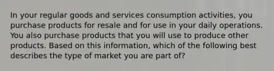 In your regular goods and services consumption activities, you purchase products for resale and for use in your daily operations. You also purchase products that you will use to produce other products. Based on this information, which of the following best describes the type of market you are part of?