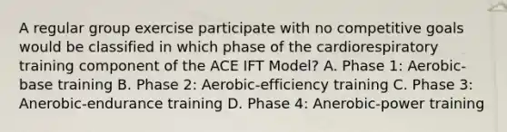 A regular group exercise participate with no competitive goals would be classified in which phase of the cardiorespiratory training component of the ACE IFT Model? A. Phase 1: Aerobic-base training B. Phase 2: Aerobic-efficiency training C. Phase 3: Anerobic-endurance training D. Phase 4: Anerobic-power training