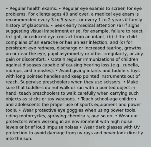 • Regular health exams. • Regular eye examis to screen for eye problems. For clients ages 40 and over, a medical eye exam is recommended every 3 to 5 years, or every 1 to 2 years if family history of glaucoma. • Seek early medical attention (a) if signs suggesting visual impairment arise, for example, failure to react to light, or reduced eye contact from an infant; (b) if the child complains of an earache or has an ear infection; and (c) for persistent eye redness, discharge or increased tearing, growths on or near the eye, pupil asymmetry or other irregularity, or any pain or discomfort. • Obtain regular immunizations of children against diseases capable of causing hearing loss (e.g., rubella, mumps, and measles). • Avoid giving infants and toddlers toys with long pointed handles and keep pointed instruments out of reach. Supervise preschoolers when they use scissors. • Make sure that toddlers do not walk or run with a pointed object in hand; teach preschoolers to walk carefully when carrying such objects as sticks or toy weapons. • Teach school-age children and adolescents the proper use of sports equipment and power tools. • Wear protective eye goggles when using power tools, riding motorcycles, spraying chemicals, and so on. • Wear ear protectors when working in an environment with high noise levels or brief loud impulse noises • Wear dark glasses with UV protection to avoid damage from uv rays and never look directly into the sun.