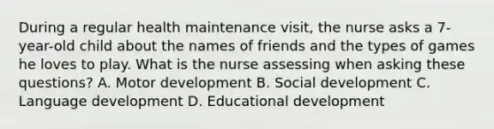 During a regular health maintenance visit, the nurse asks a 7-year-old child about the names of friends and the types of games he loves to play. What is the nurse assessing when asking these questions? A. Motor development B. Social development C. Language development D. Educational development