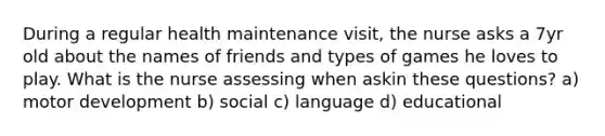 During a regular health maintenance visit, the nurse asks a 7yr old about the names of friends and types of games he loves to play. What is the nurse assessing when askin these questions? a) motor development b) social c) language d) educational