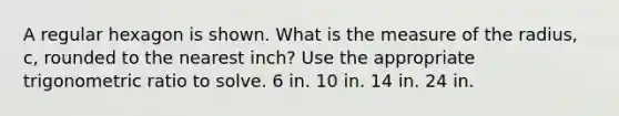 A regular hexagon is shown. What is the measure of the radius, c, rounded to the nearest inch? Use the appropriate trigonometric ratio to solve. 6 in. 10 in. 14 in. 24 in.