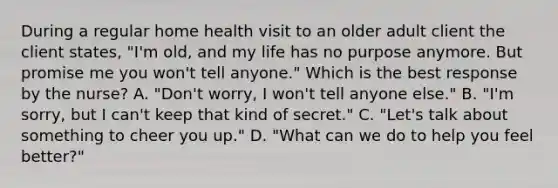 During a regular home health visit to an older adult client the client states, "I'm old, and my life has no purpose anymore. But promise me you won't tell anyone." Which is the best response by the nurse? A. "Don't worry, I won't tell anyone else." B. "I'm sorry, but I can't keep that kind of secret." C. "Let's talk about something to cheer you up." D. "What can we do to help you feel better?"