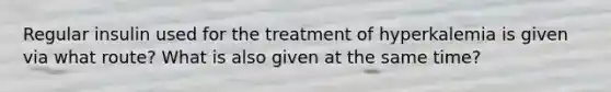 Regular insulin used for the treatment of hyperkalemia is given via what route? What is also given at the same time?