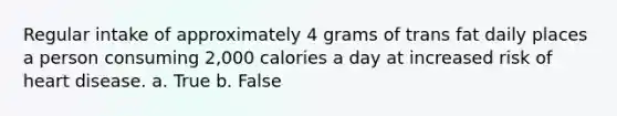 Regular intake of approximately 4 grams of trans fat daily places a person consuming 2,000 calories a day at increased risk of heart disease. a. True b. False