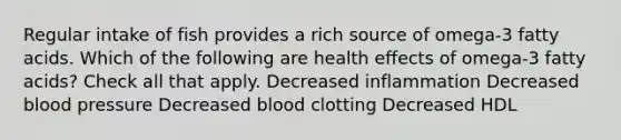 Regular intake of fish provides a rich source of omega-3 fatty acids. Which of the following are health effects of omega-3 fatty acids? Check all that apply. Decreased inflammation Decreased blood pressure Decreased blood clotting Decreased HDL