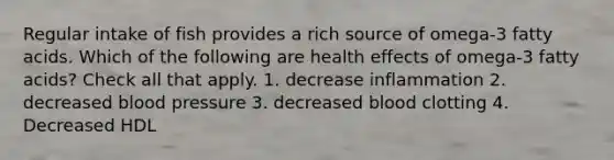 Regular intake of fish provides a rich source of omega-3 fatty acids. Which of the following are health effects of omega-3 fatty acids? Check all that apply. 1. decrease inflammation 2. decreased blood pressure 3. decreased blood clotting 4. Decreased HDL