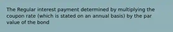 The Regular interest payment determined by multiplying the coupon rate (which is stated on an annual basis) by the par value of the bond