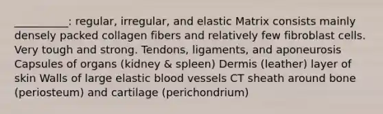 __________: regular, irregular, and elastic Matrix consists mainly densely packed collagen fibers and relatively few fibroblast cells. Very tough and strong. Tendons, ligaments, and aponeurosis Capsules of organs (kidney & spleen) Dermis (leather) layer of skin Walls of large elastic blood vessels CT sheath around bone (periosteum) and cartilage (perichondrium)