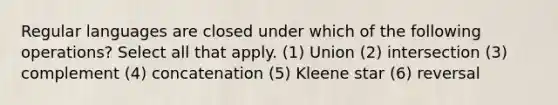 Regular languages are closed under which of the following operations? Select all that apply. (1) Union (2) intersection (3) complement (4) concatenation (5) Kleene star (6) reversal