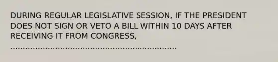 DURING REGULAR LEGISLATIVE SESSION, IF THE PRESIDENT DOES NOT SIGN OR VETO A BILL WITHIN 10 DAYS AFTER RECEIVING IT FROM CONGRESS, ...................................................................