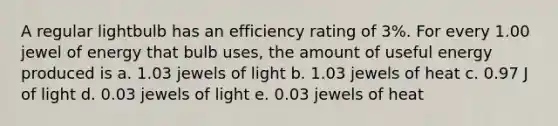 A regular lightbulb has an efficiency rating of 3%. For every 1.00 jewel of energy that bulb uses, the amount of useful energy produced is a. 1.03 jewels of light b. 1.03 jewels of heat c. 0.97 J of light d. 0.03 jewels of light e. 0.03 jewels of heat