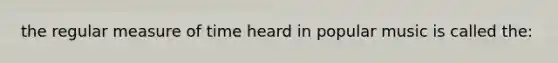the regular measure of time heard in popular music is called the:
