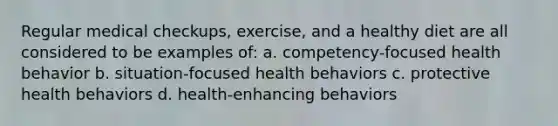 Regular medical checkups, exercise, and a healthy diet are all considered to be examples of: a. competency-focused health behavior b. situation-focused health behaviors c. protective health behaviors d. health-enhancing behaviors