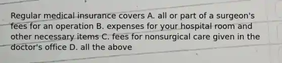 Regular medical insurance covers A. all or part of a surgeon's fees for an operation B. expenses for your hospital room and other necessary items C. fees for nonsurgical care given in the doctor's office D. all the above