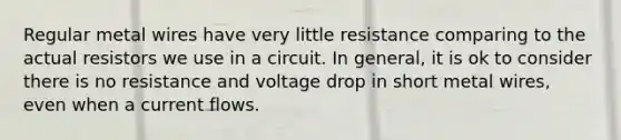 Regular metal wires have very little resistance comparing to the actual resistors we use in a circuit. In general, it is ok to consider there is no resistance and voltage drop in short metal wires, even when a current flows.