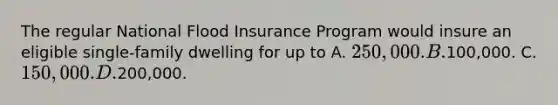 The regular National Flood Insurance Program would insure an eligible single-family dwelling for up to A. 250,000. B.100,000. C. 150,000. D.200,000.