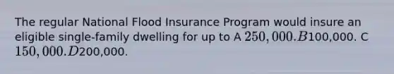 The regular National Flood Insurance Program would insure an eligible single-family dwelling for up to A 250,000. B100,000. C 150,000. D200,000.