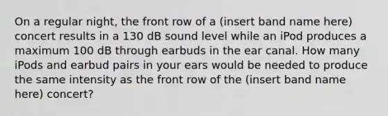 On a regular night, the front row of a (insert band name here) concert results in a 130 dB sound level while an iPod produces a maximum 100 dB through earbuds in the ear canal. How many iPods and earbud pairs in your ears would be needed to produce the same intensity as the front row of the (insert band name here) concert?