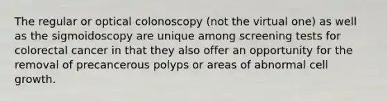 The regular or optical colonoscopy (not the virtual one) as well as the sigmoidoscopy are unique among screening tests for colorectal cancer in that they also offer an opportunity for the removal of precancerous polyps or areas of abnormal cell growth.