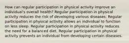 How can regular participation in physical activity improve an individual's overall health? Regular participation in physical activity reduces the risk of developing various diseases. Regular participation in physical activity allows an individual to function on less sleep. Regular participation in physical activity reduces the need for a balanced diet. Regular participation in physical activity prevents an individual from developing certain diseases.